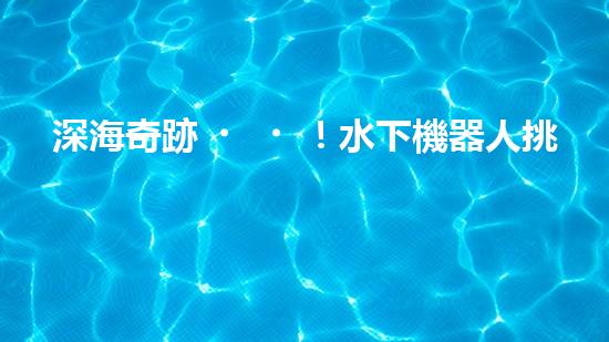 深海奇跡！水下機器人挑戰(zhàn)極限，清淤超深究竟有何神秘？